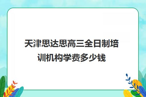 天津思达思高三全日制培训机构学费多少钱(全日制培训机构)