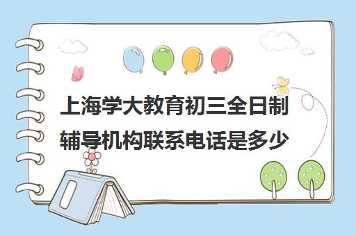 上海学大教育初三全日制辅导机构联系电话是多少（上海补课机构排名）