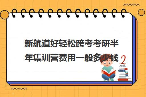 新航道好轻松跨考考研半年集训营费用一般多少钱（新东方和新航道考研哪个好）