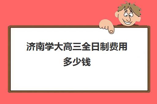 济南学大高三全日制费用多少钱(济南高考300分左右能上什么)