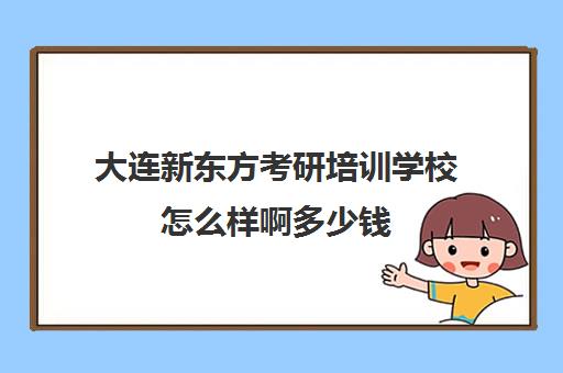 大连新东方考研培训学校怎么样啊多少钱(新东方考研班一般多少钱)