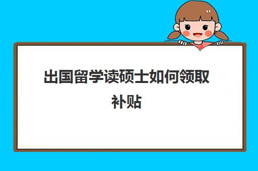 出国留学读硕士如何领取补贴(出国留学可以申请哪些补贴)