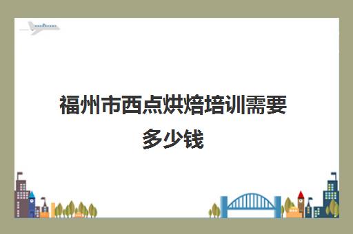 福州市西点烘焙培训需要多少钱(福州欧米奇西点烘焙学校怎么样)