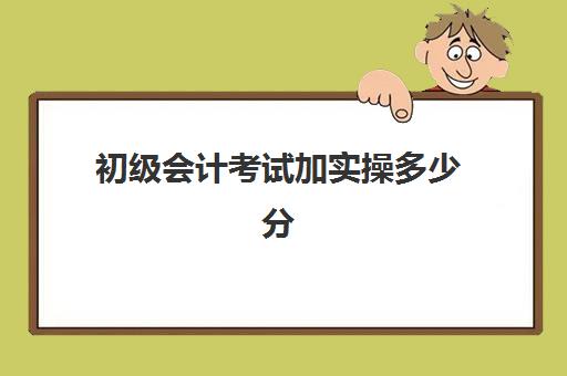 初级会计考试加实操多少分(初级会计免费全教程)