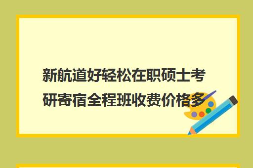 新航道好轻松在职硕士考研寄宿全程班收费价格多少钱（在职研究生一般学费多少钱一年）