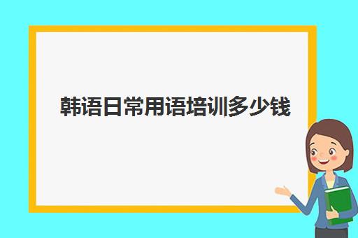 韩语日常用语培训多少钱(韩语培训班收费标准)