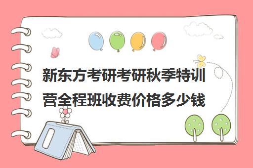 新东方考研考研秋季特训营全程班收费价格多少钱（新东方考研在线全程班怎么样）