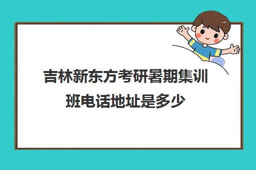 吉林新东方考研暑期集训班电话地址是多少(长春新东方培训学校地址)