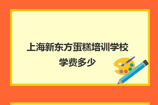 上海新东方蛋糕培训学校学费多少(上海蛋糕学校培训哪家好)