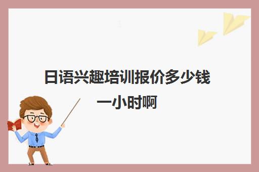 日语兴趣培训报价多少钱一小时啊(日语培训机构收费标准)