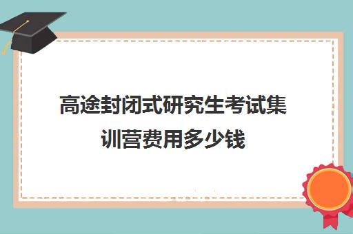 高途封闭式研究生考试集训营费用多少钱（考研全封闭班一般多少钱）