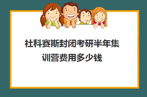 社科赛斯封闭考研半年集训营费用多少钱（杭州考研培训班一般多少钱）