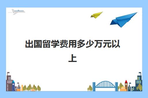 出国留学费用多少万元以上(孩子怎样出国留学)