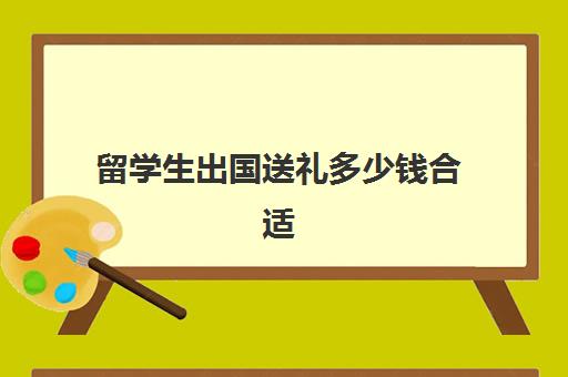 留学生出国送礼多少钱合适(一般大几出国留学)