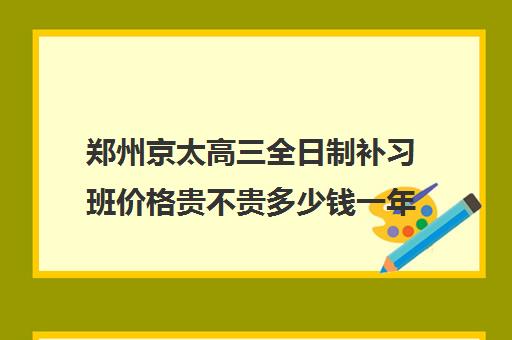 郑州京太高三全日制补习班价格贵不贵多少钱一年