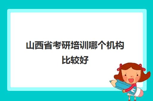 山西省考研培训哪个机构比较好(在职考研培训班哪里好)