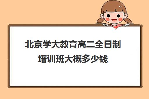 北京学大教育高二全日制培训班大概多少钱(新东方全日制高考班收费)