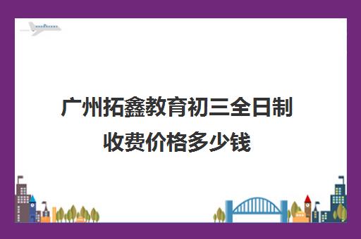 广州拓鑫教育初三全日制收费价格多少钱(全日制初三培训机构有效果吗)