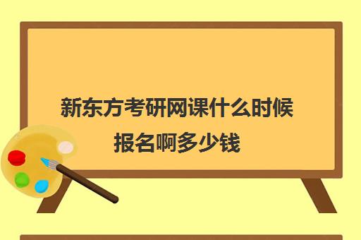 新东方考研网课什么时候报名啊多少钱(新东方线上考研班多少钱)