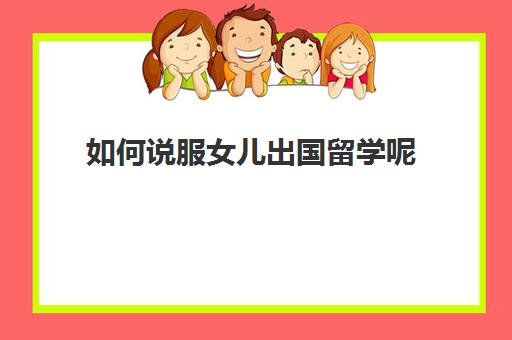 如何说服女儿出国留学呢(去国外探望留学孩子怎么办签证)