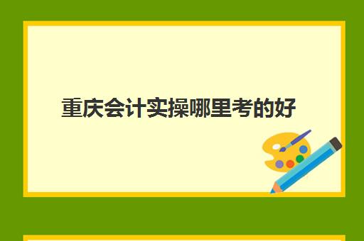 重庆会计实操哪里考好(重庆考会计证在哪里报名)