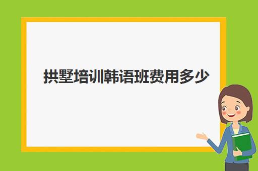 拱墅培训韩语班费用多少(韩语培训班一般得多少费用)