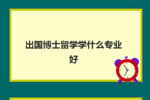 出国博士留学学什么专业好(博士留学去哪个国家比较好)