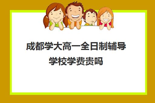 成都学大高一全日制辅导学校学费贵吗(成都高三全日制培训机构排名)