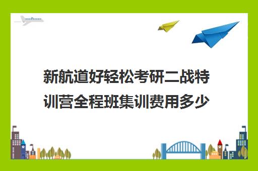 新航道好轻松考研二战特训营全程班集训费用多少钱（新航道考研怎么样）