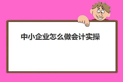 中小企业怎么做会计实操(小微企业会计做账流程)