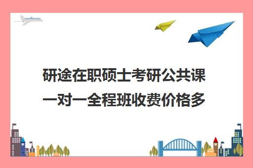 研途在职硕士考研公共课一对一全程班收费价格多少钱（在职研究生考试报名费）