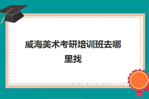 威海美术考研培训班去哪里找(威海考研机构哪个比较好)