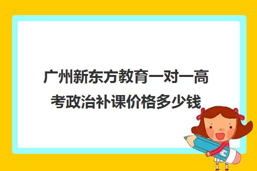 广州新东方教育一对一高考政治补课价格多少钱(新东方高三一对一收费价格表)