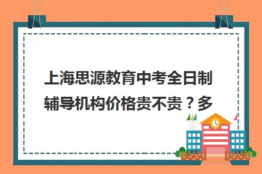 上海思源教育中考全日制辅导机构价格贵不贵？多少钱一年（上海高中培训哪个机构好）