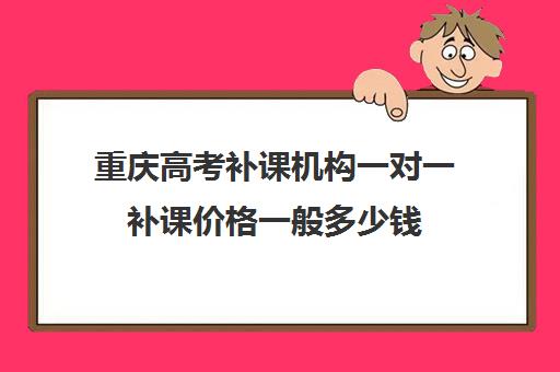 重庆高考补课机构一对一补课价格一般多少钱(重庆一对一辅导价格表)