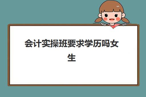 会计实操班要求学历吗女生(报会计班需要什么学历)