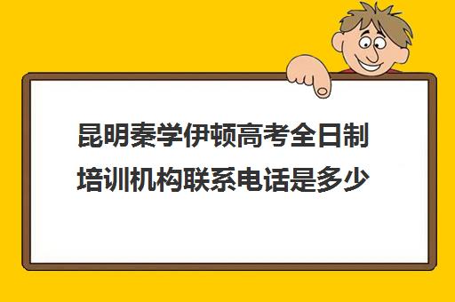 昆明秦学伊顿高考全日制培训机构联系电话是多少(昆明学历提升机构)