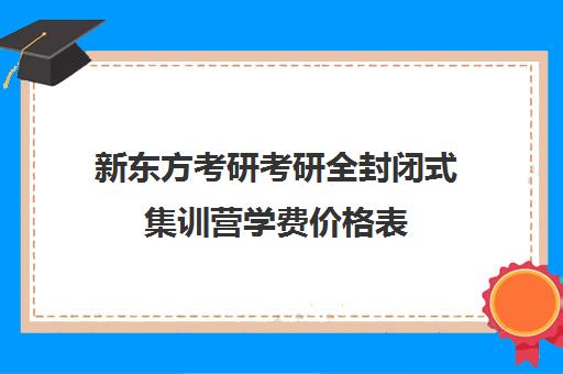 新东方考研考研全封闭式集训营学费价格表（沈阳新东方考研集训营）