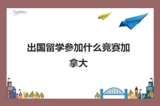 出国留学参加什么竞赛加拿大(国际大学生竞赛有哪些)