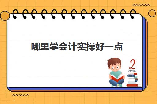 哪里学会计实操好一点(我想学会计从哪里入手)