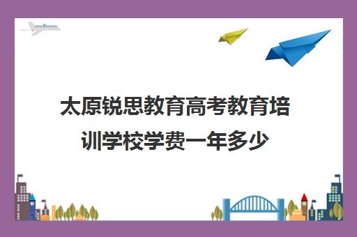 太原锐思教育高考教育培训学校学费一年多少（太原市高三培训机构排名榜）