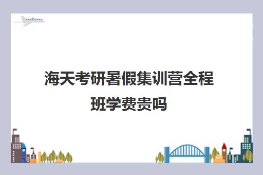 海天考研暑假集训营全程班学费贵吗（海天考研机构怎么样）