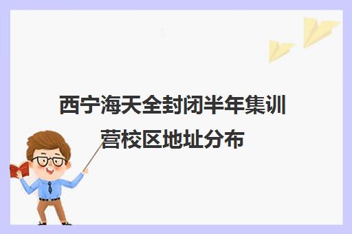 西宁海天全封闭半年集训营校区地址分布（西宁封闭式寄宿学校）