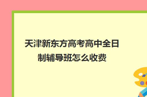 天津新东方高考高中全日制辅导班怎么收费(天津高中补课机构)