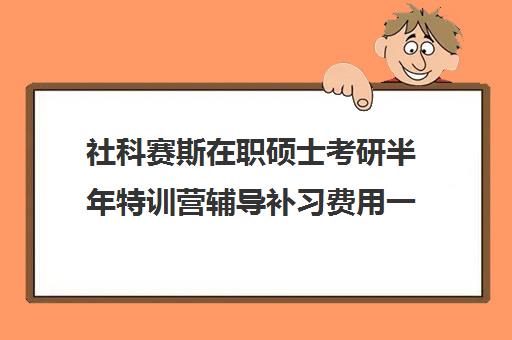 社科赛斯在职硕士考研半年特训营辅导补习费用一般多少钱