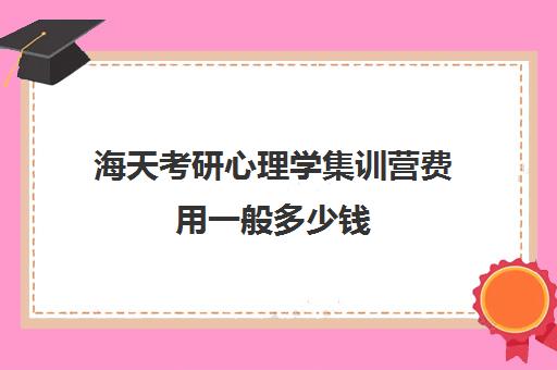 海天考研心理学集训营费用一般多少钱（志翔海天考研班怎么样）