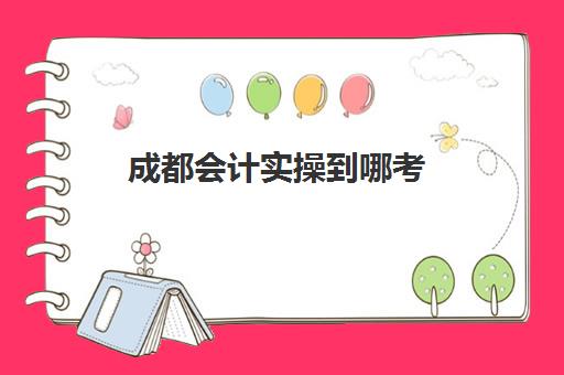 成都会计实操到哪考(成都会计培训班哪个机构比较好)