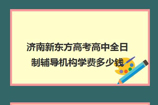 济南新东方高考高中全日制辅导机构学费多少钱(新东方雅思封闭班学费)