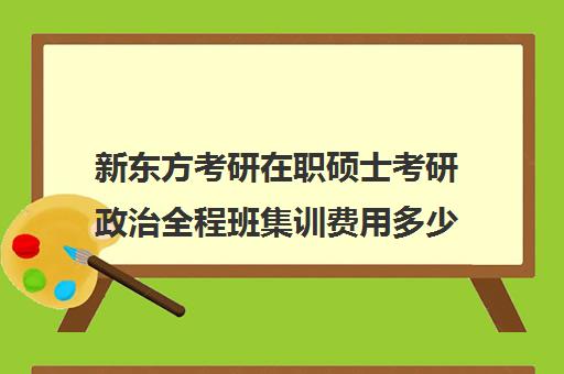 新东方考研在职硕士考研政治全程班集训费用多少钱（新东方考研集训营有用吗）