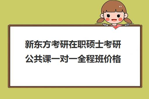 新东方考研在职硕士考研公共课一对一全程班价格大概多少钱（在职研究生哪个培训机构好）